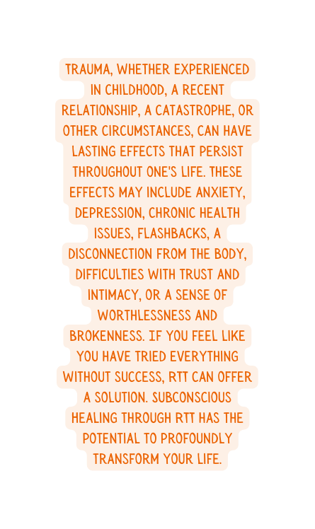 Trauma whether experienced in childhood a recent relationship a catastrophe or other circumstances can have lasting effects that persist throughout one s life These effects may include anxiety depression chronic health issues flashbacks a disconnection from the body difficulties with trust and intimacy or a sense of worthlessness and brokenness If you feel like you have tried everything without success RTT can offer a solution Subconscious Healing through RTT has the potential to profoundly transform your life