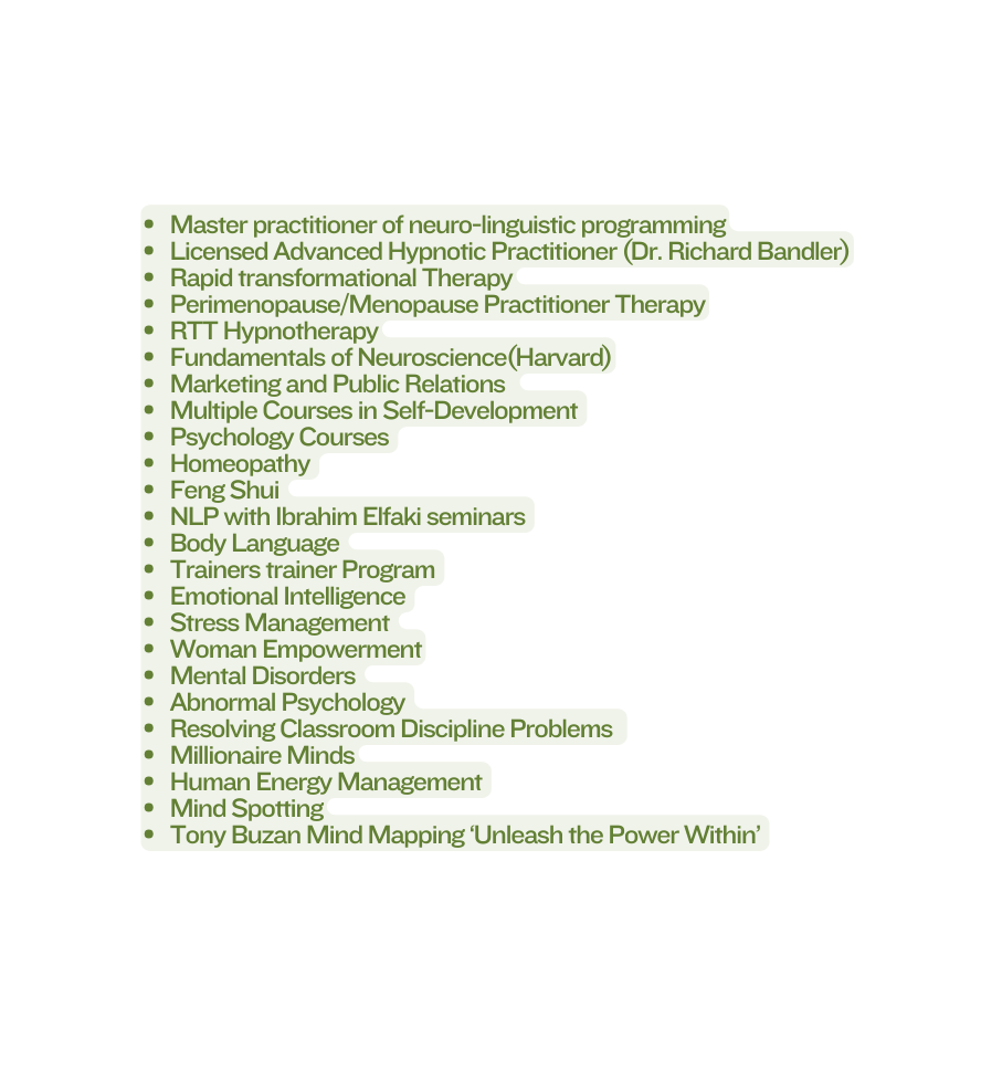 Master practitioner of neuro linguistic programming Licensed Advanced Hypnotic Practitioner Dr Richard Bandler Rapid transformational Therapy Perimenopause Menopause Practitioner Therapy RTT Hypnotherapy Fundamentals of Neuroscience Harvard Marketing and Public Relations Multiple Courses in Self Development Psychology Courses Homeopathy Feng Shui NLP with Ibrahim Elfaki seminars Body Language Trainers trainer Program Emotional Intelligence Stress Management Woman Empowerment Mental Disorders Abnormal Psychology Resolving Classroom Discipline Problems Millionaire Minds Human Energy Management Mind Spotting Tony Buzan Mind Mapping Unleash the Power Within