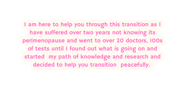 I am here to help you through this transition as I have suffered over two years not knowing its perimenopause and went to over 20 doctors 100s of tests until I found out what is going on and started my path of knowledge and research and decided to help you transition peacefully