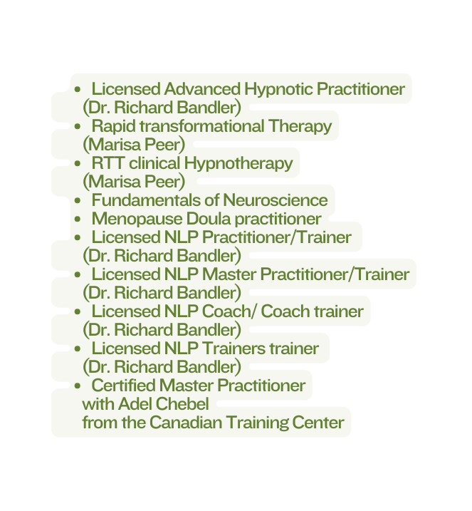 Licensed Advanced Hypnotic Practitioner Dr Richard Bandler Rapid transformational Therapy Marisa Peer RTT clinical Hypnotherapy Marisa Peer Fundamentals of Neuroscience Menopause Doula practitioner Licensed NLP Practitioner Trainer Dr Richard Bandler Licensed NLP Master Practitioner Trainer Dr Richard Bandler Licensed NLP Coach Coach trainer Dr Richard Bandler Licensed NLP Trainers trainer Dr Richard Bandler Certified Master Practitioner with Adel Chebel from the Canadian Training Center